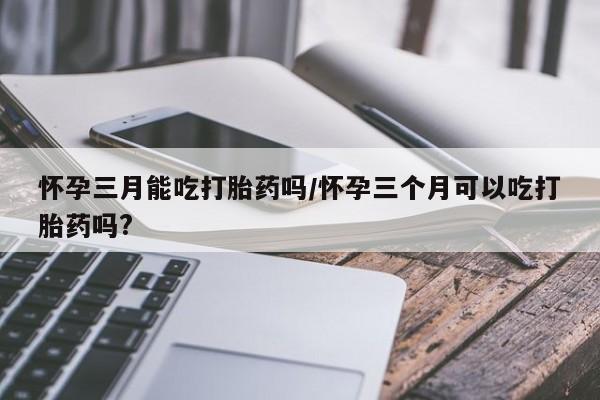 药流药联系微信怀孕三月能吃打胎药吗/怀孕三个月可以吃打胎药吗?