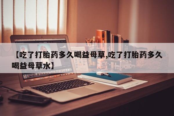 药流药联系微信【吃了打胎药多久喝益母草,吃了打胎药多久喝益母草水】