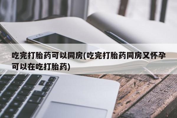 药流药联系微信吃完打胎药可以同房(吃完打胎药同房又怀孕可以在吃打胎药)