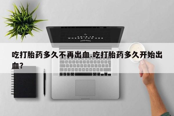 药流药联系微信吃打胎药多久不再出血.吃打胎药多久开始出血？