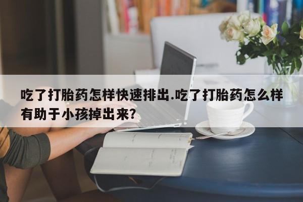 药流药联系微信吃了打胎药怎样快速排出.吃了打胎药怎么样有助于小孩掉出来？