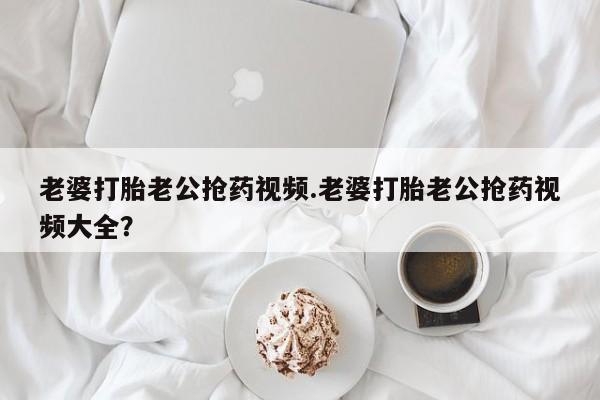药流药联系微信老婆打胎老公抢药视频.老婆打胎老公抢药视频大全？
