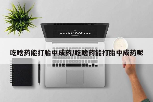 药流药联系微信吃啥药能打胎中成药/吃啥药能打胎中成药呢