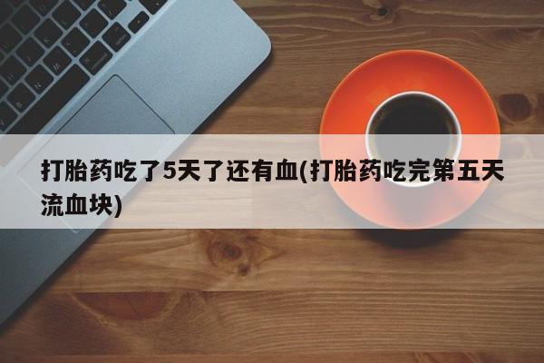 药流药联系微信打胎药吃了5天了还有血(打胎药吃完第五天流血块)