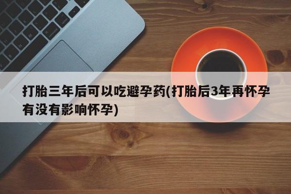药流药联系微信打胎三年后可以吃避孕药(打胎后3年再怀孕有没有影响怀孕)