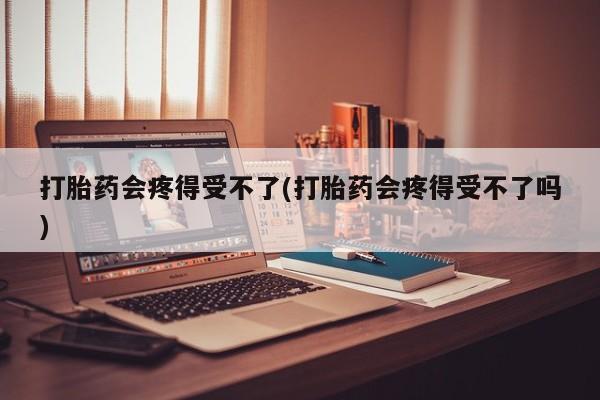 药流药联系微信打胎药会疼得受不了(打胎药会疼得受不了吗)