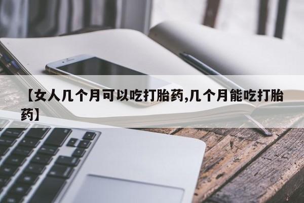 药流药联系微信【女人几个月可以吃打胎药,几个月能吃打胎药】