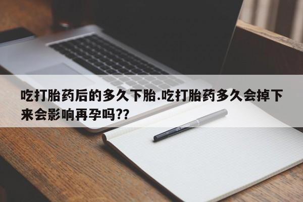 药流药联系微信吃打胎药后的多久下胎.吃打胎药多久会掉下来会影响再孕吗?？