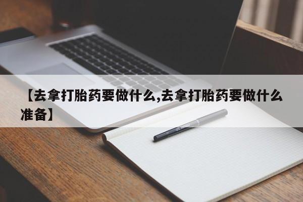 药流药联系微信【去拿打胎药要做什么,去拿打胎药要做什么准备】