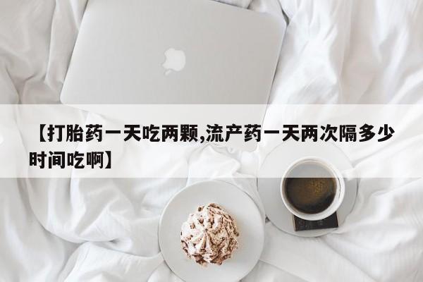 药流药联系微信【打胎药一天吃两颗,流产药一天两次隔多少时间吃啊】