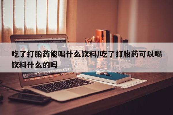 药流药联系微信吃了打胎药能喝什么饮料/吃了打胎药可以喝饮料什么的吗