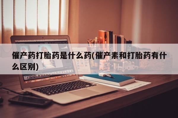 药流药联系微信催产药打胎药是什么药(催产素和打胎药有什么区别)