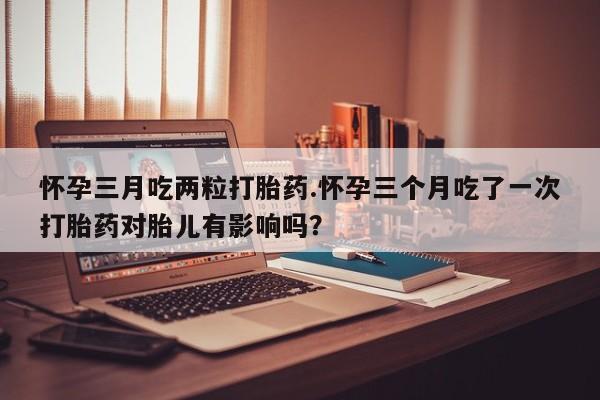 药流药联系微信怀孕三月吃两粒打胎药.怀孕三个月吃了一次打胎药对胎儿有影响吗？