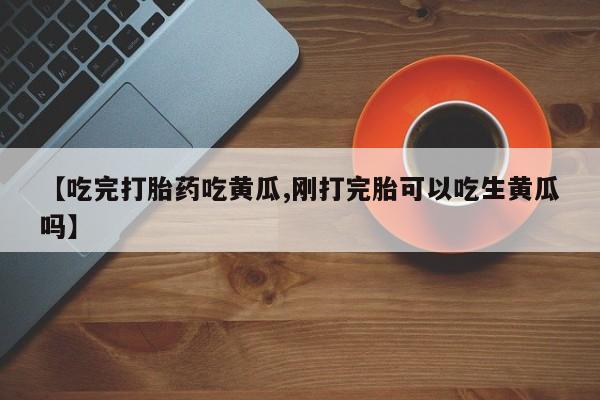 药流药联系微信【吃完打胎药吃黄瓜,刚打完胎可以吃生黄瓜吗】