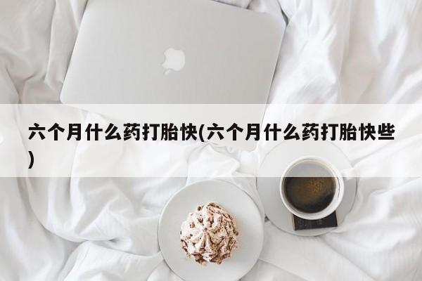 药流药联系微信六个月什么药打胎快(六个月什么药打胎快些)