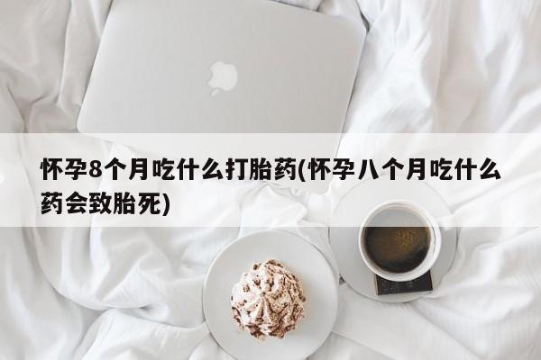药流药联系微信怀孕8个月吃什么打胎药(怀孕八个月吃什么药会致胎死)