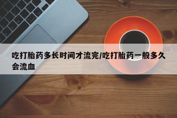 药流药联系微信吃打胎药多长时间才流完/吃打胎药一般多久会流血