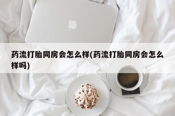 药流药联系微信药流打胎同房会怎么样(药流打胎同房会怎么样吗)