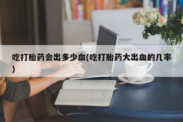药流药联系微信吃打胎药会出多少血(吃打胎药大出血的几率)