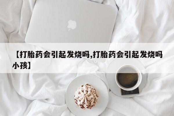 药流药联系微信【打胎药会引起发烧吗,打胎药会引起发烧吗小孩】