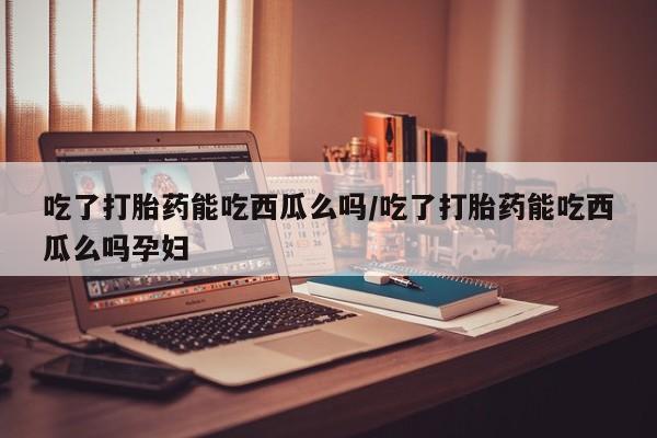 药流药联系微信吃了打胎药能吃西瓜么吗/吃了打胎药能吃西瓜么吗孕妇