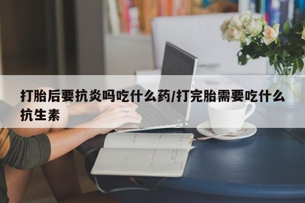 药流药联系微信打胎后要抗炎吗吃什么药/打完胎需要吃什么抗生素