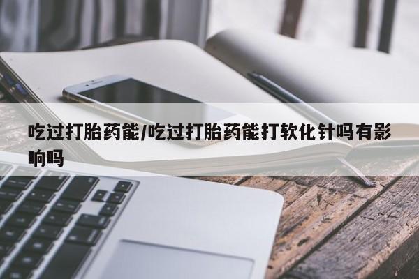 药流药联系微信吃过打胎药能/吃过打胎药能打软化针吗有影响吗