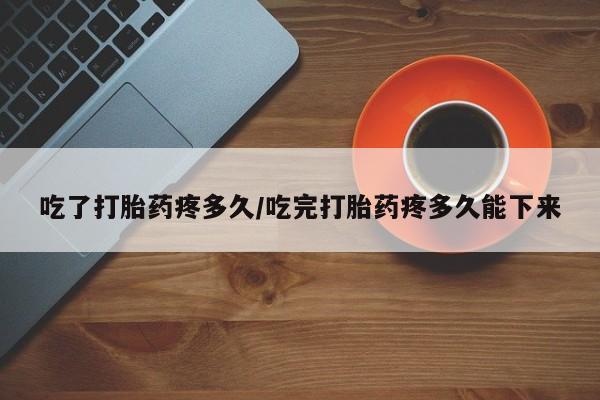 药流药联系微信吃了打胎药疼多久/吃完打胎药疼多久能下来