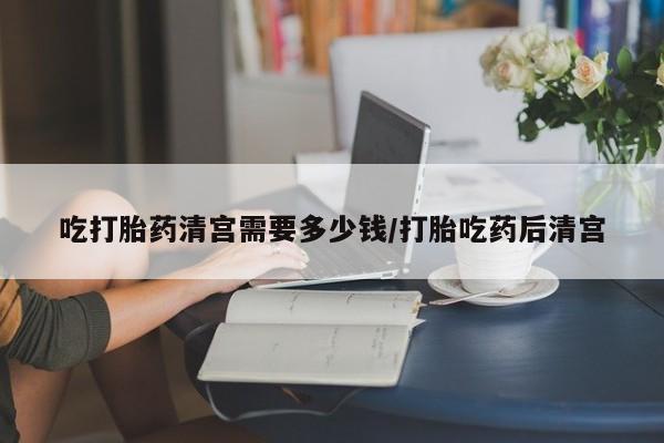 药流药联系微信吃打胎药清宫需要多少钱/打胎吃药后清宫