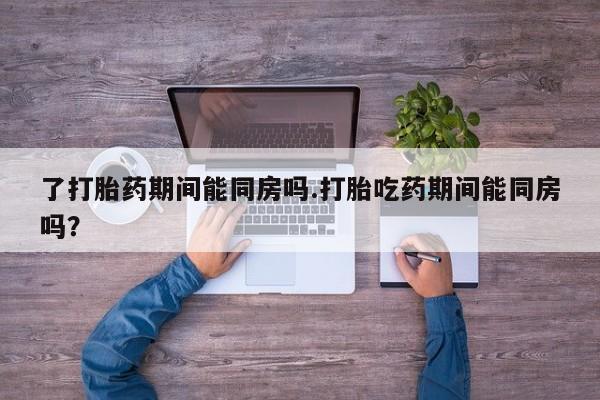 药流药联系微信了打胎药期间能同房吗.打胎吃药期间能同房吗？