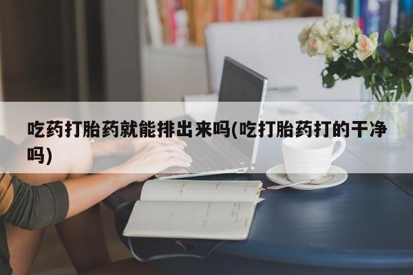 药流药联系微信吃药打胎药就能排出来吗(吃打胎药打的干净吗)