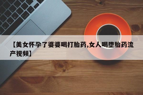 药流药联系微信【美女怀孕了婆婆喝打胎药,女人喝堕胎药流产视频】