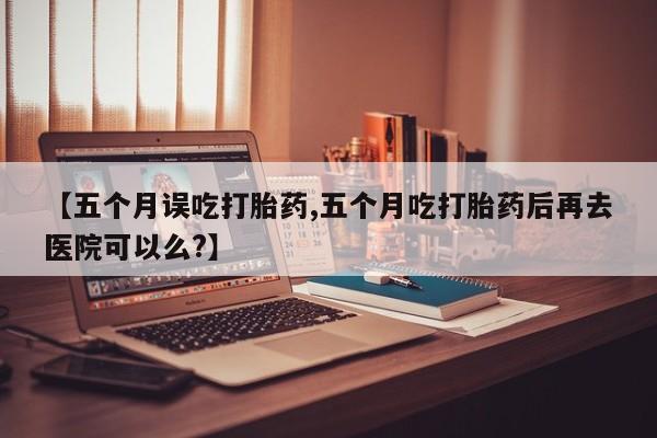 药流药联系微信【五个月误吃打胎药,五个月吃打胎药后再去医院可以么?】