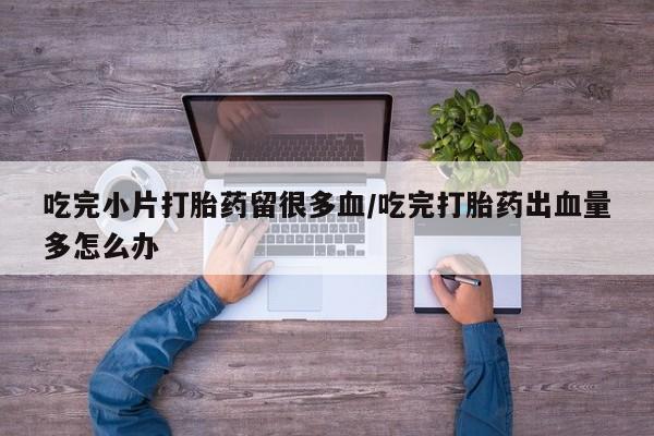 药流药联系微信吃完小片打胎药留很多血/吃完打胎药出血量多怎么办