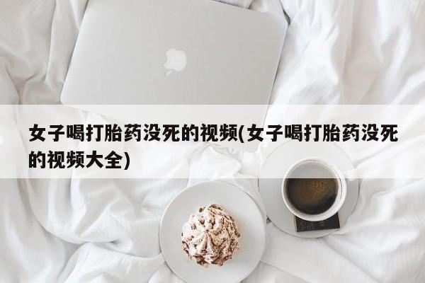 药流药联系微信女子喝打胎药没死的视频(女子喝打胎药没死的视频大全)
