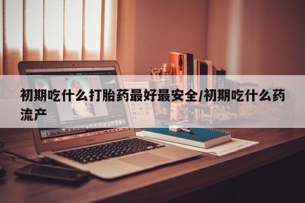 药流药联系微信初期吃什么打胎药最好最安全/初期吃什么药流产