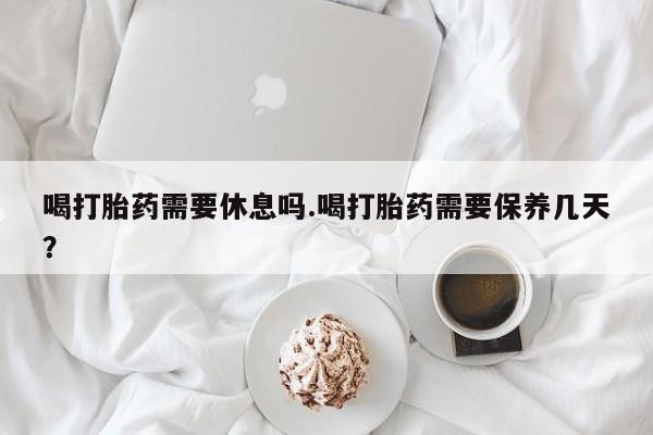 药流药联系微信喝打胎药需要休息吗.喝打胎药需要保养几天？