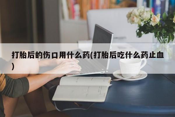 药流药联系微信打胎后的伤口用什么药(打胎后吃什么药止血)