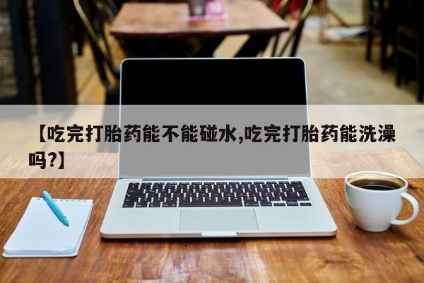 药流药联系微信【吃完打胎药能不能碰水,吃完打胎药能洗澡吗?】