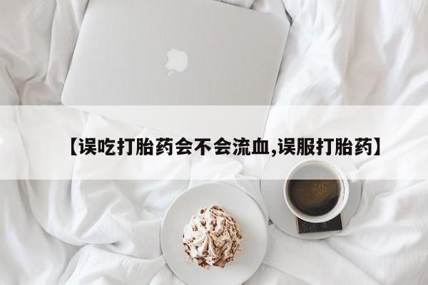 药流药联系微信【误吃打胎药会不会流血,误服打胎药】