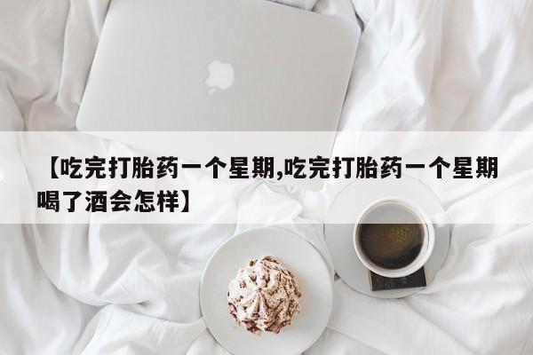 药流药联系微信【吃完打胎药一个星期,吃完打胎药一个星期喝了酒会怎样】
