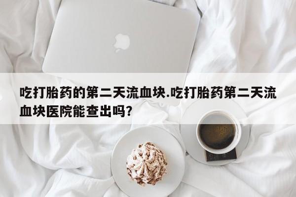 药流药联系微信吃打胎药的第二天流血块.吃打胎药第二天流血块医院能查出吗？