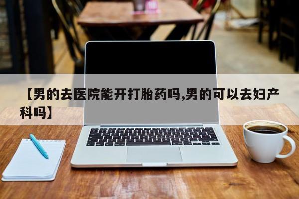 药流药联系微信【男的去医院能开打胎药吗,男的可以去妇产科吗】