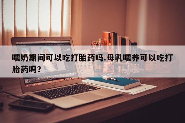 药流药联系微信喂奶期间可以吃打胎药吗.母乳喂养可以吃打胎药吗？