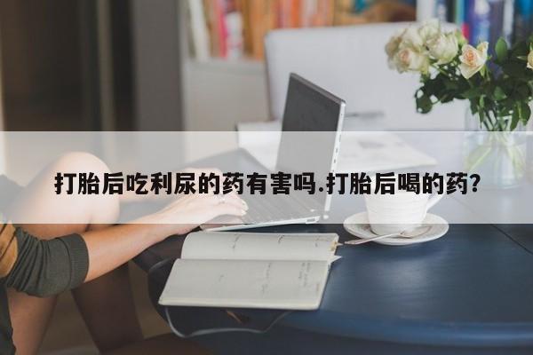 药流药联系微信打胎后吃利尿的药有害吗.打胎后喝的药？