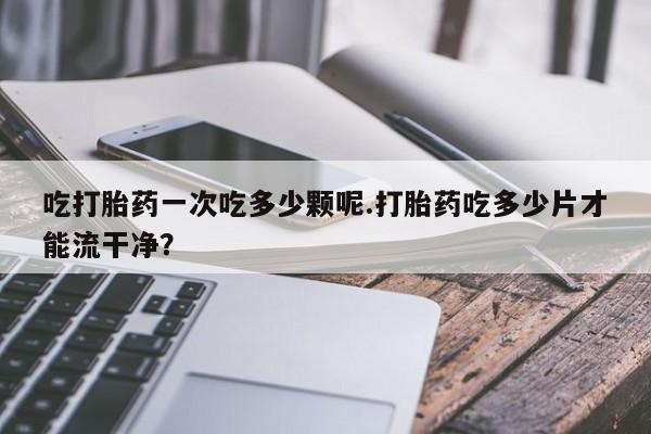 药流药联系微信吃打胎药一次吃多少颗呢.打胎药吃多少片才能流干净？