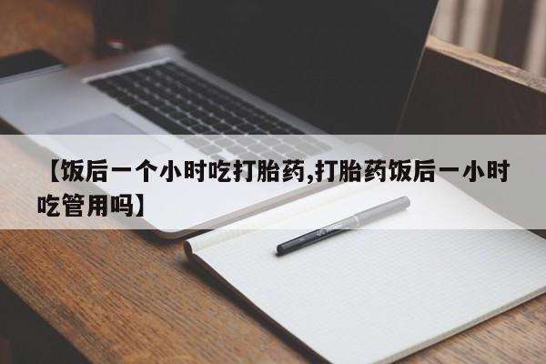 药流药联系微信【饭后一个小时吃打胎药,打胎药饭后一小时吃管用吗】