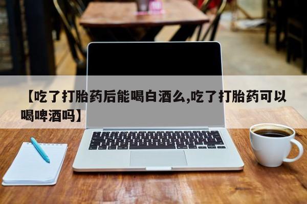 药流药联系微信【吃了打胎药后能喝白酒么,吃了打胎药可以喝啤酒吗】