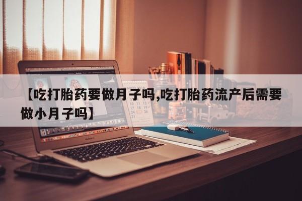 药流药联系微信【吃打胎药要做月子吗,吃打胎药流产后需要做小月子吗】