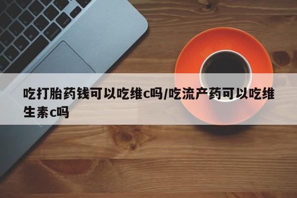 药流药联系微信吃打胎药钱可以吃维c吗/吃流产药可以吃维生素c吗